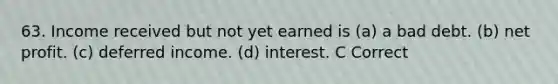 63. Income received but not yet earned is (a) a bad debt. (b) net profit. (c) deferred income. (d) interest. C Correct