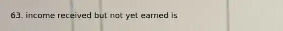 63. income received but not yet earned is