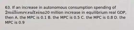 63. If an increase in autonomous consumption spending of 2 million results in a20 million increase in equilibrium real GDP, then A. the MPC is 0.1 B. the MPC is 0.5 C. the MPC is 0.8 D. the MPC is 0.9