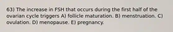 63) The increase in FSH that occurs during the first half of the ovarian cycle triggers A) follicle maturation. B) menstruation. C) ovulation. D) menopause. E) pregnancy.