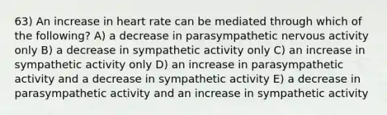 63) An increase in heart rate can be mediated through which of the following? A) a decrease in parasympathetic nervous activity only B) a decrease in sympathetic activity only C) an increase in sympathetic activity only D) an increase in parasympathetic activity and a decrease in sympathetic activity E) a decrease in parasympathetic activity and an increase in sympathetic activity