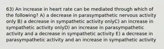 63) An increase in heart rate can be mediated through which of the following? A) a decrease in parasympathetic nervous activity only B) a decrease in sympathetic activity onlyC) an increase in sympathetic activity onlyD) an increase in parasympathetic activity and a decrease in sympathetic activity E) a decrease in parasympathetic activity and an increase in sympathetic activity