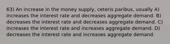 63) An increase in the money supply, ceteris paribus, usually A) increases the interest rate and decreases aggregate demand. B) decreases the interest rate and decreases aggregate demand. C) increases the interest rate and increases aggregate demand. D) decreases the interest rate and increases aggregate demand.