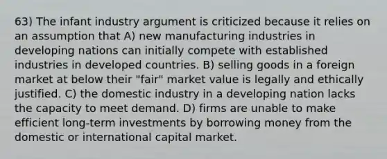 63) The infant industry argument is criticized because it relies on an assumption that A) new manufacturing industries in developing nations can initially compete with established industries in developed countries. B) selling goods in a foreign market at below their "fair" market value is legally and ethically justified. C) the domestic industry in a developing nation lacks the capacity to meet demand. D) firms are unable to make efficient long-term investments by borrowing money from the domestic or international capital market.