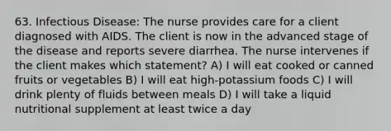 63. Infectious Disease: The nurse provides care for a client diagnosed with AIDS. The client is now in the advanced stage of the disease and reports severe diarrhea. The nurse intervenes if the client makes which statement? A) I will eat cooked or canned fruits or vegetables B) I will eat high-potassium foods C) I will drink plenty of fluids between meals D) I will take a liquid nutritional supplement at least twice a day