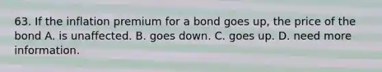 63. If the inflation premium for a bond goes up, the price of the bond A. is unaffected. B. goes down. C. goes up. D. need more information.