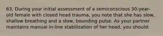 63. During your initial assessment of a semiconscious 30-year-old female with closed head trauma, you note that she has slow, shallow breathing and a slow, bounding pulse. As your partner maintains manual in-line stabilization of her head, you should: