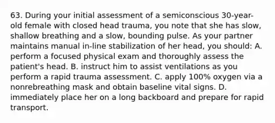 63. During your initial assessment of a semiconscious 30-year-old female with closed head trauma, you note that she has slow, shallow breathing and a slow, bounding pulse. As your partner maintains manual in-line stabilization of her head, you should: A. perform a focused physical exam and thoroughly assess the patient's head. B. instruct him to assist ventilations as you perform a rapid trauma assessment. C. apply 100% oxygen via a nonrebreathing mask and obtain baseline vital signs. D. immediately place her on a long backboard and prepare for rapid transport.