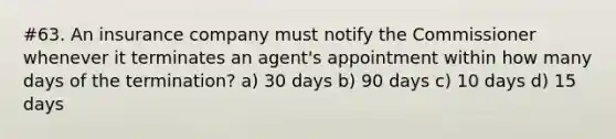 #63. An insurance company must notify the Commissioner whenever it terminates an agent's appointment within how many days of the termination? a) 30 days b) 90 days c) 10 days d) 15 days