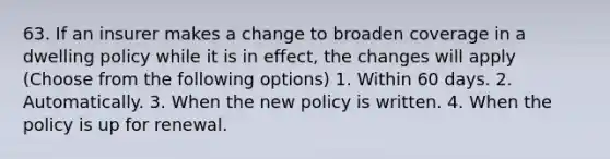 63. If an insurer makes a change to broaden coverage in a dwelling policy while it is in effect, the changes will apply (Choose from the following options) 1. Within 60 days. 2. Automatically. 3. When the new policy is written. 4. When the policy is up for renewal.