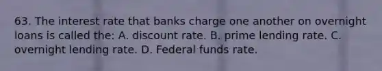 63. The interest rate that banks charge one another on overnight loans is called the: A. discount rate. B. prime lending rate. C. overnight lending rate. D. Federal funds rate.