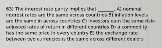 63) The interest rate parity implies that _______. A) nominal interest rates are the same across countries B) inflation levels are the same in across countries C) investors earn the same risk-adjusted rates of return in different countries D) a commodity has the same price in every country E) the exchange rate between two currencies is the same across different dealers