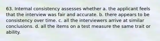 63. Internal consistency assesses whether a. the applicant feels that the interview was fair and accurate. b. there appears to be consistency over time. c. all the interviewers arrive at similar conclusions. d. all the items on a test measure the same trait or ability.