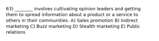 63) ________ involves cultivating opinion leaders and getting them to spread information about a product or a service to others in their communities. A) Sales promotion B) Indirect marketing C) Buzz marketing D) Stealth marketing E) Public relations