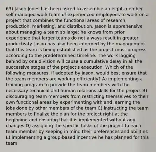 63) Jason Jones has been asked to assemble an eight-member self-managed work team of experienced employees to work on a project that combines the functional areas of research, production, marketing, and distribution. Jason is apprehensive about managing a team so large; he knows from prior experience that larger teams do not always result in greater productivity. Jason has also been informed by the management that this team is being established as the project must progress according to the predetermined timeline. The work lagging behind by one division will cause a cumulative delay in all the successive stages of the project's execution. Which of the following measures, if adopted by Jason, would best ensure that the team members are working efficiently? A) implementing a training program to provide the team members with the necessary technical and human relations skills for the project B) discouraging team members from restricting themselves to their own functional areas by experimenting with and learning the jobs done by other members of the team C) instructing the team members to finalize the plan for the project right at the beginning and ensuring that it is implemented without any changes D) assigning the specific tasks of the project to each team member by keeping in mind their preferences and abilities E) implementing a group-based incentive he has planned for this team