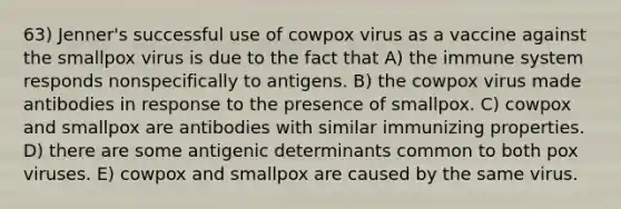 63) Jenner's successful use of cowpox virus as a vaccine against the smallpox virus is due to the fact that A) the immune system responds nonspecifically to antigens. B) the cowpox virus made antibodies in response to the presence of smallpox. C) cowpox and smallpox are antibodies with similar immunizing properties. D) there are some antigenic determinants common to both pox viruses. E) cowpox and smallpox are caused by the same virus.