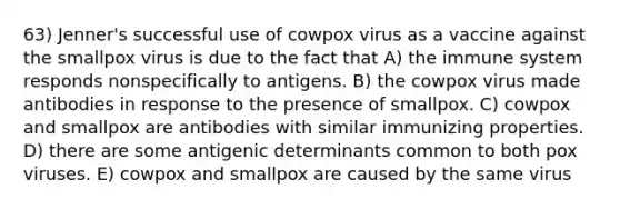 63) Jenner's successful use of cowpox virus as a vaccine against the smallpox virus is due to the fact that A) the immune system responds nonspecifically to antigens. B) the cowpox virus made antibodies in response to the presence of smallpox. C) cowpox and smallpox are antibodies with similar immunizing properties. D) there are some antigenic determinants common to both pox viruses. E) cowpox and smallpox are caused by the same virus