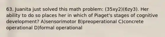 63. Juanita just solved this math problem: (35xy2)(6zy3). Her ability to do so places her in which of Piaget's stages of cognitive development? A)sensorimotor B)preoperational C)concrete operational D)formal operational