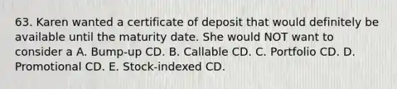 63. Karen wanted a certificate of deposit that would definitely be available until the maturity date. She would NOT want to consider a A. Bump-up CD. B. Callable CD. C. Portfolio CD. D. Promotional CD. E. Stock-indexed CD.