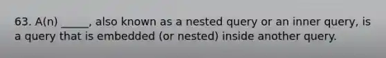 63. A(n) _____, also known as a nested query or an inner query, is a query that is embedded (or nested) inside another query.