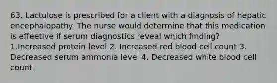 63. Lactulose is prescribed for a client with a diagnosis of hepatic encephalopathy. The nurse would determine that this medication is effeetive if serum diagnostics reveal which finding? 1.Increased protein level 2. Increased red blood cell count 3. Decreased serum ammonia level 4. Decreased white blood cell count