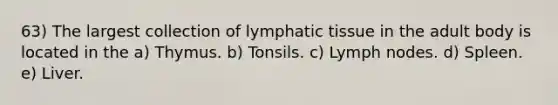 63) The largest collection of lymphatic tissue in the adult body is located in the a) Thymus. b) Tonsils. c) Lymph nodes. d) Spleen. e) Liver.