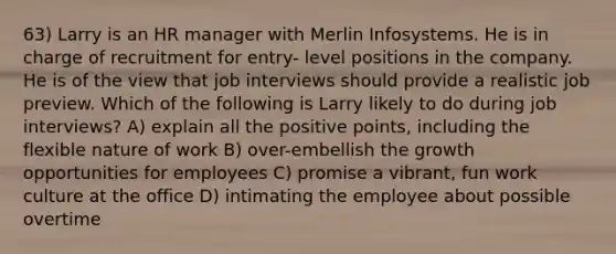 63) Larry is an HR manager with Merlin Infosystems. He is in charge of recruitment for entry- level positions in the company. He is of the view that job interviews should provide a realistic job preview. Which of the following is Larry likely to do during job interviews? A) explain all the positive points, including the flexible nature of work B) over-embellish the growth opportunities for employees C) promise a vibrant, fun work culture at the office D) intimating the employee about possible overtime