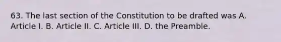 63. The last section of the Constitution to be drafted was A. Article I. B. Article II. C. Article III. D. the Preamble.