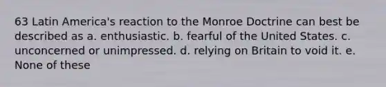 63 Latin America's reaction to the Monroe Doctrine can best be described as a. enthusiastic. b. fearful of the United States. c. unconcerned or unimpressed. d. relying on Britain to void it. e. None of these