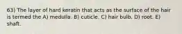 63) The layer of hard keratin that acts as the surface of the hair is termed the A) medulla. B) cuticle. C) hair bulb. D) root. E) shaft.