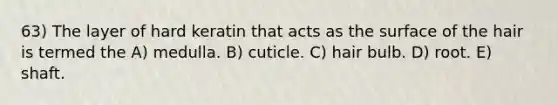 63) The layer of hard keratin that acts as the surface of the hair is termed the A) medulla. B) cuticle. C) hair bulb. D) root. E) shaft.