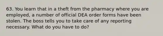 63. You learn that in a theft from the pharmacy where you are employed, a number of official DEA order forms have been stolen. The boss tells you to take care of any reporting necessary. What do you have to do?