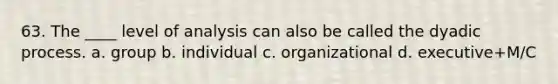 63. The ____ level of analysis can also be called the dyadic process. a. group b. individual c. organizational d. executive+M/C