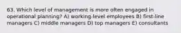 63. Which level of management is more often engaged in operational planning? A) working-level employees B) first-line managers C) middle managers D) top managers E) consultants