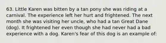 63. Little Karen was bitten by a tan pony she was riding at a carnival. The experience left her hurt and frightened. The next month she was visiting her uncle, who had a tan Great Dane (dog). It frightened her even though she had never had a bad experience with a dog. Karen's fear of this dog is an example of: