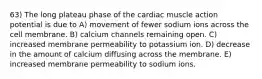 63) The long plateau phase of the cardiac muscle action potential is due to A) movement of fewer sodium ions across the cell membrane. B) calcium channels remaining open. C) increased membrane permeability to potassium ion. D) decrease in the amount of calcium diffusing across the membrane. E) increased membrane permeability to sodium ions.