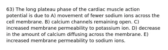 63) The long plateau phase of the cardiac muscle action potential is due to A) movement of fewer sodium ions across the cell membrane. B) calcium channels remaining open. C) increased membrane permeability to potassium ion. D) decrease in the amount of calcium diffusing across the membrane. E) increased membrane permeability to sodium ions.