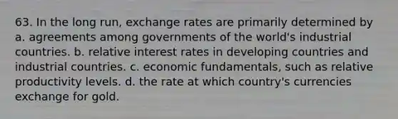 63. In the long run, exchange rates are primarily determined by a. agreements among governments of the world's industrial countries. b. relative interest rates in developing countries and industrial countries. c. economic fundamentals, such as relative productivity levels. d. the rate at which country's currencies exchange for gold.