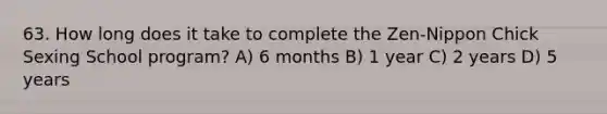 63. How long does it take to complete the Zen-Nippon Chick Sexing School program? A) 6 months B) 1 year C) 2 years D) 5 years