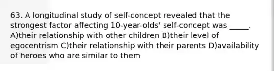 63. A longitudinal study of self-concept revealed that the strongest factor affecting 10-year-olds' self-concept was _____. A)their relationship with other children B)their level of egocentrism C)their relationship with their parents D)availability of heroes who are similar to them