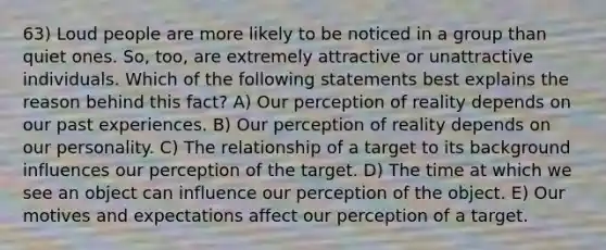 63) Loud people are more likely to be noticed in a group than quiet ones. So, too, are extremely attractive or unattractive individuals. Which of the following statements best explains the reason behind this fact? A) Our perception of reality depends on our past experiences. B) Our perception of reality depends on our personality. C) The relationship of a target to its background influences our perception of the target. D) The time at which we see an object can influence our perception of the object. E) Our motives and expectations affect our perception of a target.