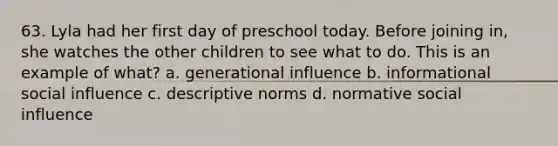 63. Lyla had her first day of preschool today. Before joining in, she watches the other children to see what to do. This is an example of what? a. generational influence b. informational social influence c. descriptive norms d. normative social influence