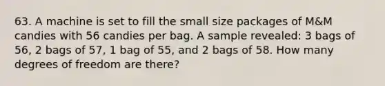 63. A machine is set to fill the small size packages of M&M candies with 56 candies per bag. A sample revealed: 3 bags of 56, 2 bags of 57, 1 bag of 55, and 2 bags of 58. How many degrees of freedom are there?