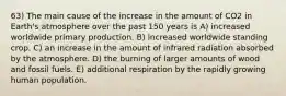 63) The main cause of the increase in the amount of CO2 in Earth's atmosphere over the past 150 years is A) increased worldwide primary production. B) increased worldwide standing crop. C) an increase in the amount of infrared radiation absorbed by the atmosphere. D) the burning of larger amounts of wood and fossil fuels. E) additional respiration by the rapidly growing human population.