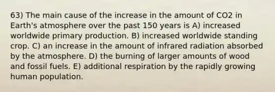 63) The main cause of the increase in the amount of CO2 in Earth's atmosphere over the past 150 years is A) increased worldwide primary production. B) increased worldwide standing crop. C) an increase in the amount of infrared radiation absorbed by the atmosphere. D) the burning of larger amounts of wood and fossil fuels. E) additional respiration by the rapidly growing human population.