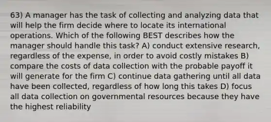 63) A manager has the task of collecting and analyzing data that will help the firm decide where to locate its international operations. Which of the following BEST describes how the manager should handle this task? A) conduct extensive research, regardless of the expense, in order to avoid costly mistakes B) compare the costs of data collection with the probable payoff it will generate for the firm C) continue data gathering until all data have been collected, regardless of how long this takes D) focus all data collection on governmental resources because they have the highest reliability