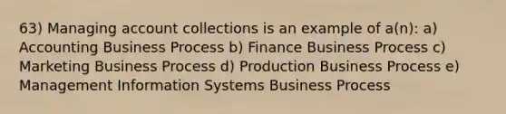 63) Managing account collections is an example of a(n): a) Accounting Business Process b) Finance Business Process c) Marketing Business Process d) Production Business Process e) Management Information Systems Business Process