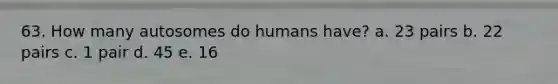 63. How many autosomes do humans have? a. 23 pairs b. 22 pairs c. 1 pair d. 45 e. 16