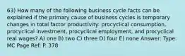 63) How many of the following business cycle facts can be explained if the primary cause of business cycles is temporary changes in total factor productivity: procyclical consumption, procyclical investment, procyclical employment, and procyclical real wages? A) one B) two C) three D) four E) none Answer: Type: MC Page Ref: P. 378