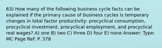 63) How many of the following business cycle facts can be explained if the primary cause of business cycles is temporary changes in total factor productivity: procyclical consumption, procyclical investment, procyclical employment, and procyclical real wages? A) one B) two C) three D) four E) none Answer: Type: MC Page Ref: P. 378